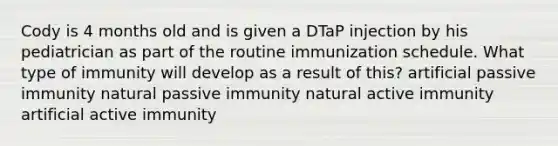 Cody is 4 months old and is given a DTaP injection by his pediatrician as part of the routine immunization schedule. What type of immunity will develop as a result of this? artificial passive immunity natural passive immunity natural active immunity artificial active immunity