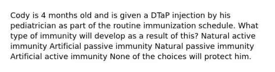 Cody is 4 months old and is given a DTaP injection by his pediatrician as part of the routine immunization schedule. What type of immunity will develop as a result of this? Natural active immunity Artificial passive immunity Natural passive immunity Artificial active immunity None of the choices will protect him.