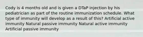 Cody is 4 months old and is given a DTaP injection by his pediatrician as part of the routine immunization schedule. What type of immunity will develop as a result of this? Artificial active immunity Natural passive immunity Natural active immunity Artificial passive immunity