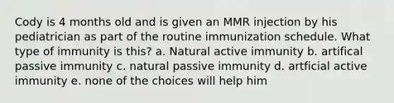 Cody is 4 months old and is given an MMR injection by his pediatrician as part of the routine immunization schedule. What type of immunity is this? a. Natural active immunity b. artifical passive immunity c. natural passive immunity d. artficial active immunity e. none of the choices will help him