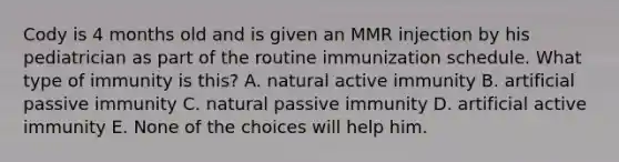 Cody is 4 months old and is given an MMR injection by his pediatrician as part of the routine immunization schedule. What type of immunity is this? A. natural active immunity B. artificial passive immunity C. natural passive immunity D. artificial active immunity E. None of the choices will help him.