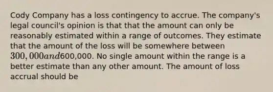 Cody Company has a loss contingency to accrue. The company's legal council's opinion is that that the amount can only be reasonably estimated within a range of outcomes. They estimate that the amount of the loss will be somewhere between 300,000 and600,000. No single amount within the range is a better estimate than any other amount. The amount of loss accrual should be