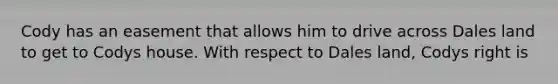 Cody has an easement that allows him to drive across Dales land to get to Codys house. With respect to Dales land, Codys right is