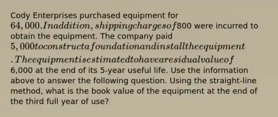 Cody Enterprises purchased equipment for 64,000. In addition, shipping charges of800 were incurred to obtain the equipment. The company paid 5,000 to construct a foundation and install the equipment. The equipment is estimated to have a residual value of6,000 at the end of its 5-year useful life. Use the information above to answer the following question. Using the straight-line method, what is the book value of the equipment at the end of the third full year of use?