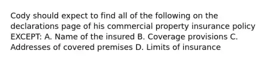 Cody should expect to find all of the following on the declarations page of his commercial property insurance policy EXCEPT: A. Name of the insured B. Coverage provisions C. Addresses of covered premises D. Limits of insurance