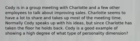 Cody is in a group meeting with Charlotte and a few other employees to talk about improving sales. Charlotte seems to have a lot to share and takes up most of the meeting time. Normally Cody speaks up with his ideas, but since Charlotte has taken the floor he holds back. Cody is a good example of showing a high degree of what type of personality dimension?