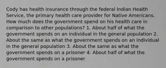 Cody has health insurance through the federal Indian Health Service, the primary health care provider for Native Americans. How much does the government spend on his health care in comparison to other populations? 1. About half of what the government spends on an individual in the general population 2. About the same as what the government spends on an individual in the general population 3. About the same as what the government spends on a prisoner 4. About half of what the government spends on a prisoner