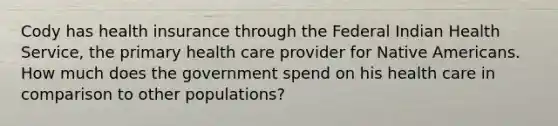 Cody has health insurance through the Federal Indian Health Service, the primary health care provider for Native Americans. How much does the government spend on his health care in comparison to other populations?