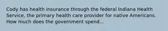 Cody has health insurance through the federal Indiana Health Service, the primary health care provider for native Americans. How much does the government spend...