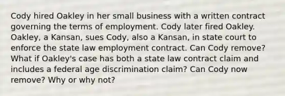 Cody hired Oakley in her small business with a written contract governing the terms of employment. Cody later fired Oakley. Oakley, a Kansan, sues Cody, also a Kansan, in state court to enforce the state law employment contract. Can Cody remove? What if Oakley's case has both a state law contract claim and includes a federal age discrimination claim? Can Cody now remove? Why or why not?