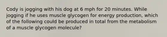 Cody is jogging with his dog at 6 mph for 20 minutes. While jogging if he uses muscle glycogen for <a href='https://www.questionai.com/knowledge/k3xoUYcii1-energy-production' class='anchor-knowledge'>energy production</a>, which of the following could be produced in total from the metabolism of a muscle glycogen molecule?