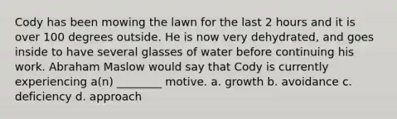 Cody has been mowing the lawn for the last 2 hours and it is over 100 degrees outside. He is now very dehydrated, and goes inside to have several glasses of water before continuing his work. Abraham Maslow would say that Cody is currently experiencing a(n) ________ motive. a. growth b. avoidance c. deficiency d. approach