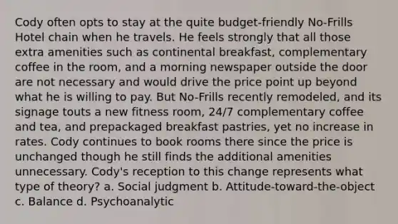 Cody often opts to stay at the quite budget-friendly No-Frills Hotel chain when he travels. He feels strongly that all those extra amenities such as continental breakfast, complementary coffee in the room, and a morning newspaper outside the door are not necessary and would drive the price point up beyond what he is willing to pay. But No-Frills recently remodeled, and its signage touts a new fitness room, 24/7 complementary coffee and tea, and prepackaged breakfast pastries, yet no increase in rates. Cody continues to book rooms there since the price is unchanged though he still finds the additional amenities unnecessary. Cody's reception to this change represents what type of theory? a. Social judgment b. Attitude-toward-the-object c. Balance d. Psychoanalytic