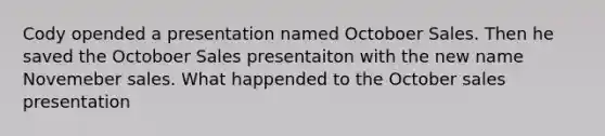 Cody opended a presentation named Octoboer Sales. Then he saved the Octoboer Sales presentaiton with the new name Novemeber sales. What happended to the October sales presentation