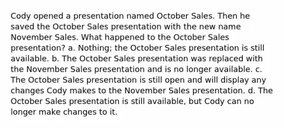 Cody opened a presentation named October Sales. Then he saved the October Sales presentation with the new name November Sales. What happened to the October Sales presentation? a. Nothing; the October Sales presentation is still available. b. The October Sales presentation was replaced with the November Sales presentation and is no longer available. c. The October Sales presentation is still open and will display any changes Cody makes to the November Sales presentation. d. The October Sales presentation is still available, but Cody can no longer make changes to it.