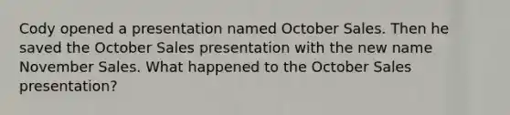 Cody opened a presentation named October Sales. Then he saved the October Sales presentation with the new name November Sales. What happened to the October Sales presentation?