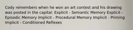 Cody remembers when he won an art contest and his drawing was posted in the capital. Explicit - Semantic Memory Explicit - Episodic Memory Implicit - Procedural Memory Implicit - Priming Implicit - Conditioned Reflexes