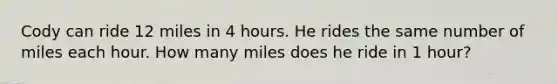 Cody can ride 12 miles in 4 hours. He rides the same number of miles each hour. How many miles does he ride in 1 hour?