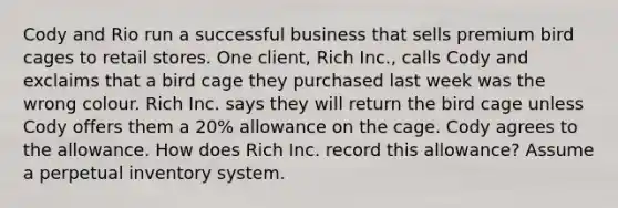 Cody and Rio run a successful business that sells premium bird cages to retail stores. One client, Rich Inc., calls Cody and exclaims that a bird cage they purchased last week was the wrong colour. Rich Inc. says they will return the bird cage unless Cody offers them a 20% allowance on the cage. Cody agrees to the allowance. How does Rich Inc. record this allowance? Assume a perpetual inventory system.