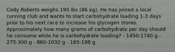 Cody Roberts weighs 190 lbs (86 kg). He has joined a local running club and wants to start carbohydrate loading 1-3 days prior to his next race to increase his glycogen stores. Approximately how many grams of carbohydrate per day should he consume while he is carbohydrate loading? - 1450-1740 g - 275-300 g - 860-1032 g - 165-198 g