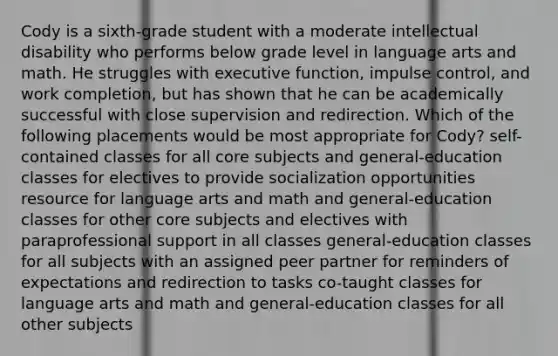 Cody is a sixth-grade student with a moderate intellectual disability who performs below grade level in language arts and math. He struggles with executive function, impulse control, and work completion, but has shown that he can be academically successful with close supervision and redirection. Which of the following placements would be most appropriate for Cody? self-contained classes for all core subjects and general-education classes for electives to provide socialization opportunities resource for language arts and math and general-education classes for other core subjects and electives with paraprofessional support in all classes general-education classes for all subjects with an assigned peer partner for reminders of expectations and redirection to tasks co-taught classes for language arts and math and general-education classes for all other subjects