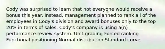 Cody was surprised to learn that not everyone would receive a bonus this year. Instead, management planned to rank all of the employees in Cody's division and award bonuses only to the top 20% in terms of sales. Cody's company is using a(n) ______ performance review system. Unit grading Forced ranking Functional positioning Normal distribution Standard curve