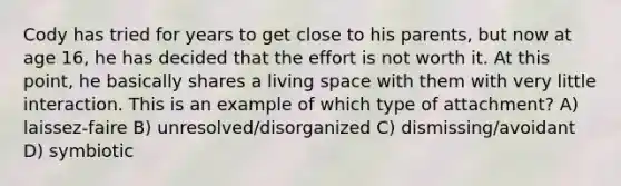 Cody has tried for years to get close to his parents, but now at age 16, he has decided that the effort is not worth it. At this point, he basically shares a living space with them with very little interaction. This is an example of which type of attachment? A) laissez-faire B) unresolved/disorganized C) dismissing/avoidant D) symbiotic