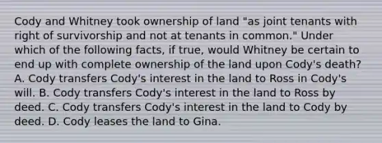 Cody and Whitney took ownership of land "as joint tenants with right of survivorship and not at tenants in common." Under which of the following facts, if true, would Whitney be certain to end up with complete ownership of the land upon Cody's death? A. Cody transfers Cody's interest in the land to Ross in Cody's will. B. Cody transfers Cody's interest in the land to Ross by deed. C. Cody transfers Cody's interest in the land to Cody by deed. D. Cody leases the land to Gina.