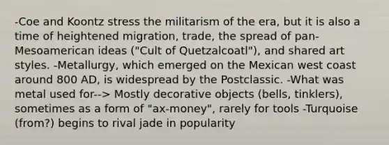 -Coe and Koontz stress the militarism of the era, but it is also a time of heightened migration, trade, the spread of pan-Mesoamerican ideas ("Cult of Quetzalcoatl"), and shared art styles. -Metallurgy, which emerged on the Mexican west coast around 800 AD, is widespread by the Postclassic. -What was metal used for--> Mostly decorative objects (bells, tinklers), sometimes as a form of "ax-money", rarely for tools -Turquoise (from?) begins to rival jade in popularity