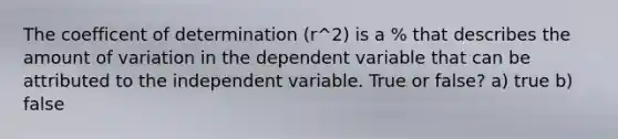 The coefficent of determination (r^2) is a % that describes the amount of variation in the dependent variable that can be attributed to the independent variable. True or false? a) true b) false