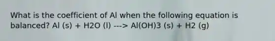 What is the coefficient of Al when the following equation is balanced? Al (s) + H2O (l) ---> Al(OH)3 (s) + H2 (g)