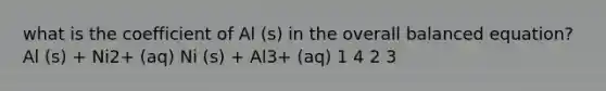 what is the coefficient of Al (s) in the overall balanced equation? Al (s) + Ni2+ (aq) Ni (s) + Al3+ (aq) 1 4 2 3