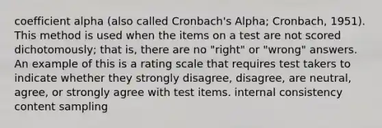 coefficient alpha (also called Cronbach's Alpha; Cronbach, 1951). This method is used when the items on a test are not scored dichotomously; that is, there are no "right" or "wrong" answers. An example of this is a rating scale that requires test takers to indicate whether they strongly disagree, disagree, are neutral, agree, or strongly agree with test items. internal consistency content sampling