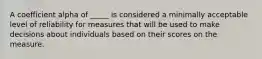 A coefficient alpha of _____ is considered a minimally acceptable level of reliability for measures that will be used to make decisions about individuals based on their scores on the measure.