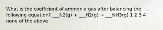 What is the coefficient of ammonia gas after balancing the following equation? ___N2(g) + ___H2(g) → ___NH3(g) 1 2 3 4 none of the above