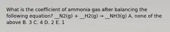 What is the coefficient of ammonia gas after balancing the following equation? __N2(g) + __H2(g) → __NH3(g) A. none of the above B. 3 C. 4 D. 2 E. 1