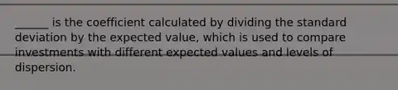 ______ is the coefficient calculated by dividing the standard deviation by the expected value, which is used to compare investments with different expected values and levels of dispersion.