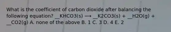 What is the coefficient of carbon dioxide after balancing the following equation? __KHCO3(s) ⟶ __K2CO3(s) + __H2O(g) + __CO2(g) A. none of the above B. 1 C. 3 D. 4 E. 2