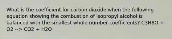 What is the coefficient for carbon dioxide when the following equation showing the combustion of isopropyl alcohol is balanced with the smallest whole number coefficients? C3H8O + O2 --> CO2 + H2O