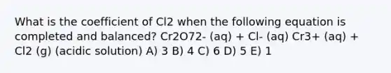 What is the coefficient of Cl2 when the following equation is completed and balanced? Cr2O72- (aq) + Cl- (aq) Cr3+ (aq) + Cl2 (g) (acidic solution) A) 3 B) 4 C) 6 D) 5 E) 1