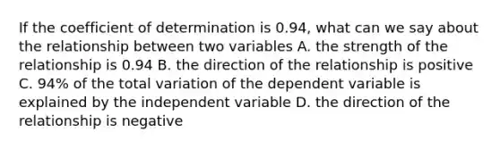 If the coefficient of determination is 0.94, what can we say about the relationship between two variables A. the strength of the relationship is 0.94 B. the direction of the relationship is positive C. 94% of the total variation of the dependent variable is explained by the independent variable D. the direction of the relationship is negative