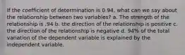 If the coefficient of determination is 0.94, what can we say about the relationship between two variables? a. The strength of the relationship is .94 b. the direction of the relationship is positive c. the direction of the relationship is negative d. 94% of the total variation of the dependent variable is explained by the independent variable.