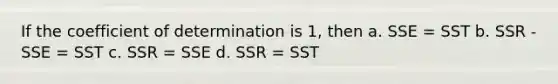 If the coefficient of determination is 1, then a. SSE = SST b. SSR - SSE = SST c. SSR = SSE d. SSR = SST