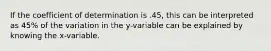 If the coefficient of determination is .45, this can be interpreted as 45% of the variation in the y-variable can be explained by knowing the x-variable.