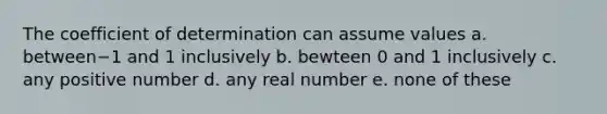 The coefficient of determination can assume values a. between−1 and 1 inclusively b. bewteen 0 and 1 inclusively c. any positive number d. any real number e. none of these