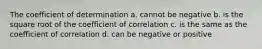 The coefficient of determination a. cannot be negative b. is the square root of the coefficient of correlation c. is the same as the coefficient of correlation d. can be negative or positive