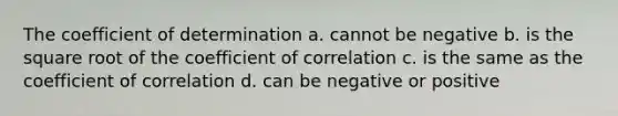 The coefficient of determination a. cannot be negative b. is the square root of the coefficient of correlation c. is the same as the coefficient of correlation d. can be negative or positive