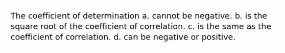 The coefficient of determination a. cannot be negative. b. is the square root of the coefficient of correlation. c. is the same as the coefficient of correlation. d. can be negative or positive.