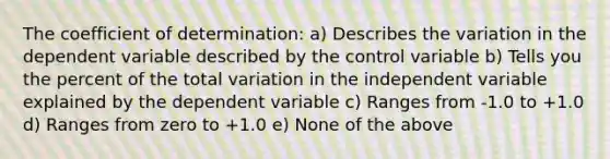 The coefficient of determination: a) Describes the variation in the dependent variable described by the control variable b) Tells you the percent of the total variation in the independent variable explained by the dependent variable c) Ranges from -1.0 to +1.0 d) Ranges from zero to +1.0 e) None of the above