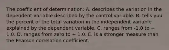 The coefficient of determination: A. describes the variation in the dependent variable described by the control variable. B. tells you the percent of the total variation in the independent variable explained by the dependent variable. C. ranges from -1.0 to + 1.0. D. ranges from zero to + 1.0. E. is a stronger measure than the Pearson correlation coefficient.